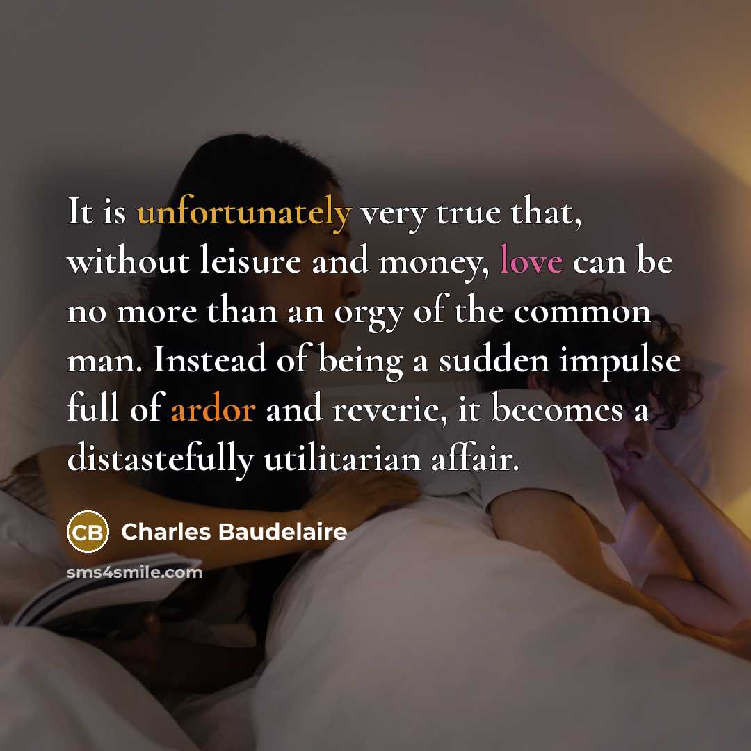 “It is unfortunately very true that, without leisure and money, love can be no more than an orgy of the common man. Instead of being a sudden impulse full of ardor and reverie, it becomes a distastefully utilitarian affair.” quote by Charles Baudelaire
