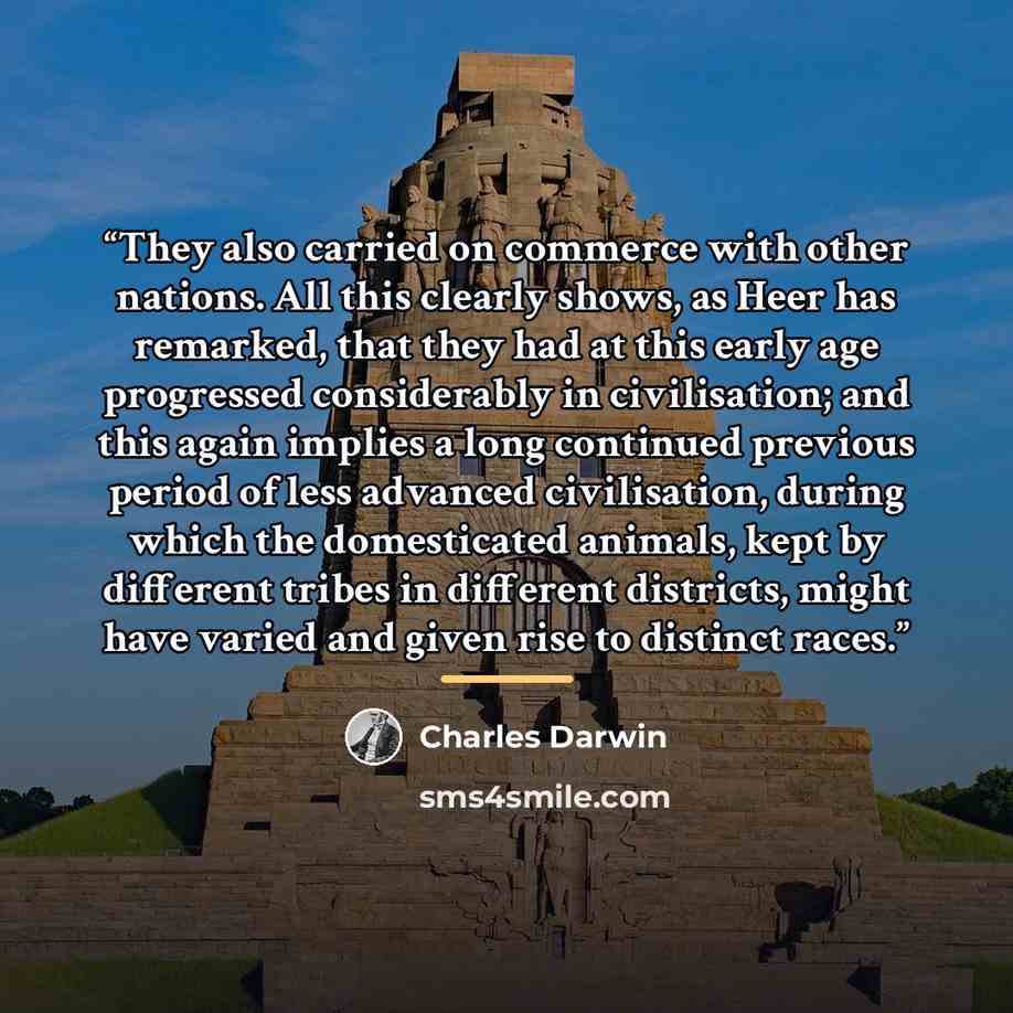“They also carried on commerce with other nations. All this clearly shows, as Heer has remarked, that they had at this early age progressed considerably in civilisation; and this again implies a long continued previous period of less advanced civilisation, during which the domesticated animals…” quote by Charles Darwin