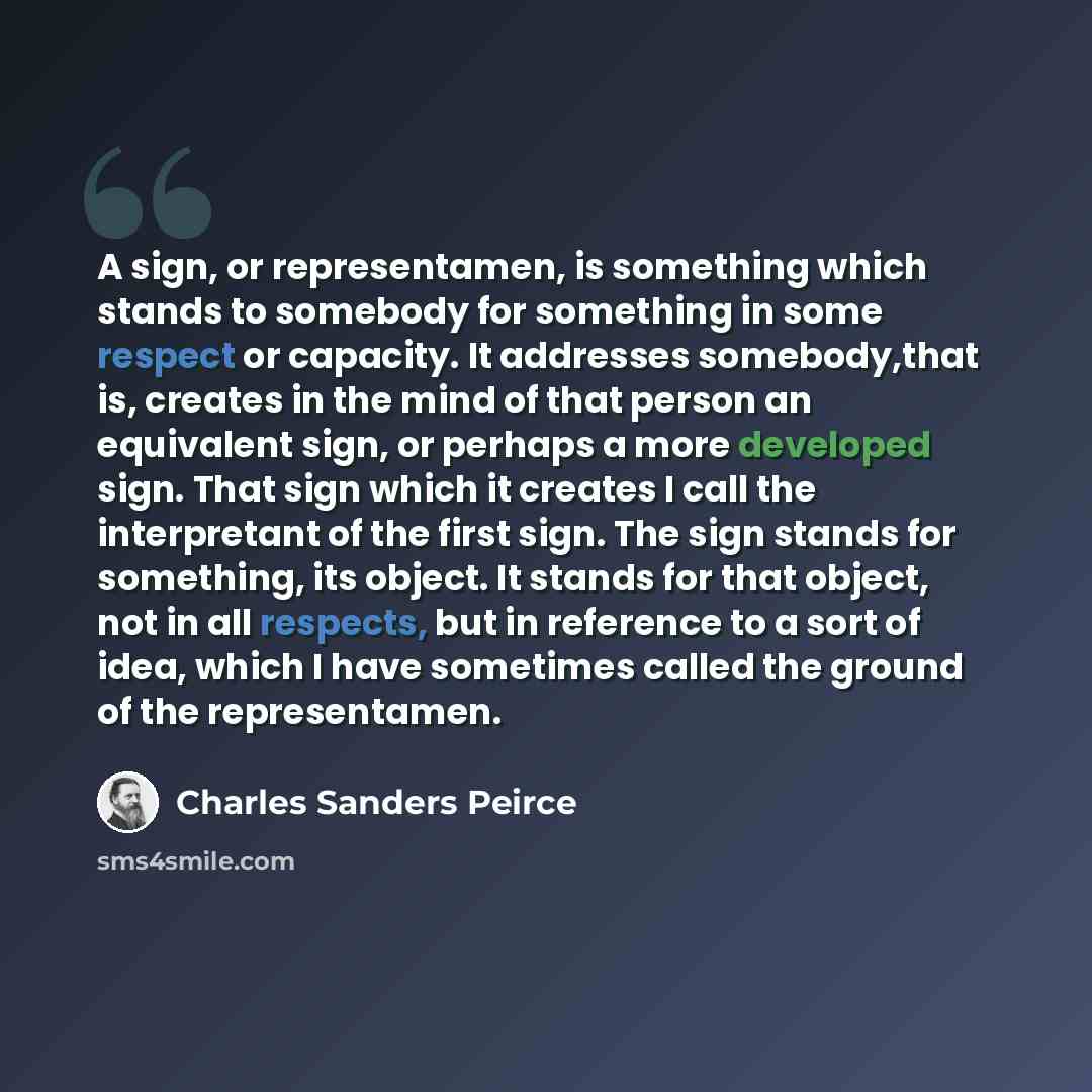 “A sign, or representamen, is something which stands to somebody for something in some respect or capacity. It addresses somebody,that is, creates in the mind of that person an equivalent sign, or perhaps a more developed sign. That sign which it creates I call the interpretant of the first sign…” quote by Charles Sanders Peirce