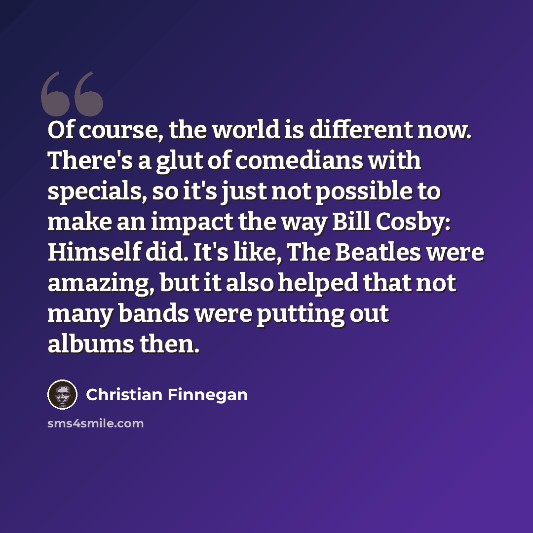 “Of course, the world is different now. There's a glut of comedians with specials, so it's just not possible to make an impact the way Bill Cosby: Himself did. It's like, The Beatles were amazing, but it also helped that not many bands were putting out albums then.” quote by Christian Finnegan