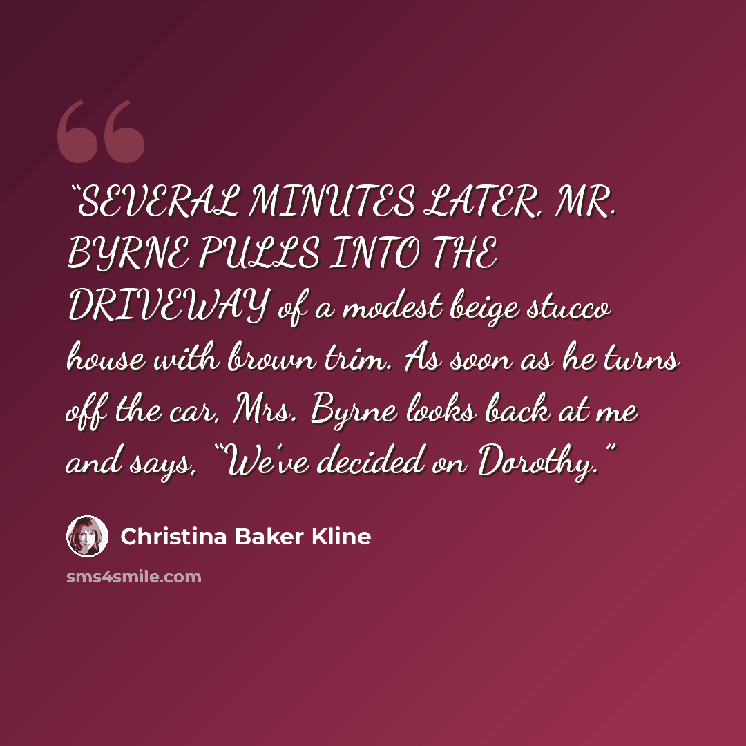 “SEVERAL MINUTES LATER, MR. BYRNE PULLS INTO THE DRIVEWAY of a modest beige stucco house with brown trim. As soon as he turns off the car, Mrs. Byrne looks back at me and says, “We’ve decided on Dorothy.” quote by Christina Baker Kline
