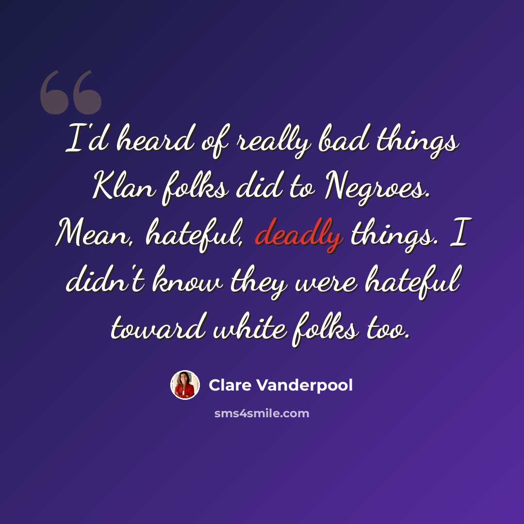 “I'd heard of really bad things Klan folks did to Negroes. Mean, hateful, deadly things. I didn't know they were hateful toward white folks too.” quote by Clare Vanderpool
