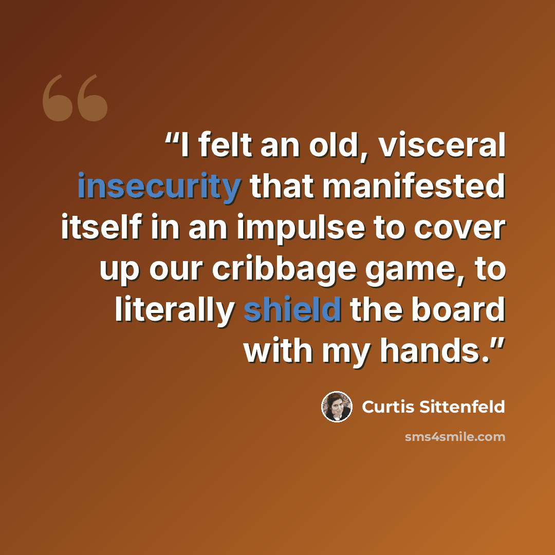 “I felt an old, visceral insecurity that manifested itself in an impulse to cover up our cribbage game, to literally shield the board with my hands.” quote by Curtis Sittenfeld