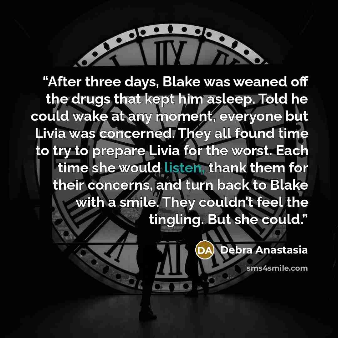 “After three days, Blake was weaned off the drugs that kept him asleep. Told he could wake at any moment, everyone but Livia was concerned. They all found time to try to prepare Livia for the worst. Each time she would listen, thank them for their concerns, and turn back to Blake with a smile. They…” quote by Debra Anastasia
