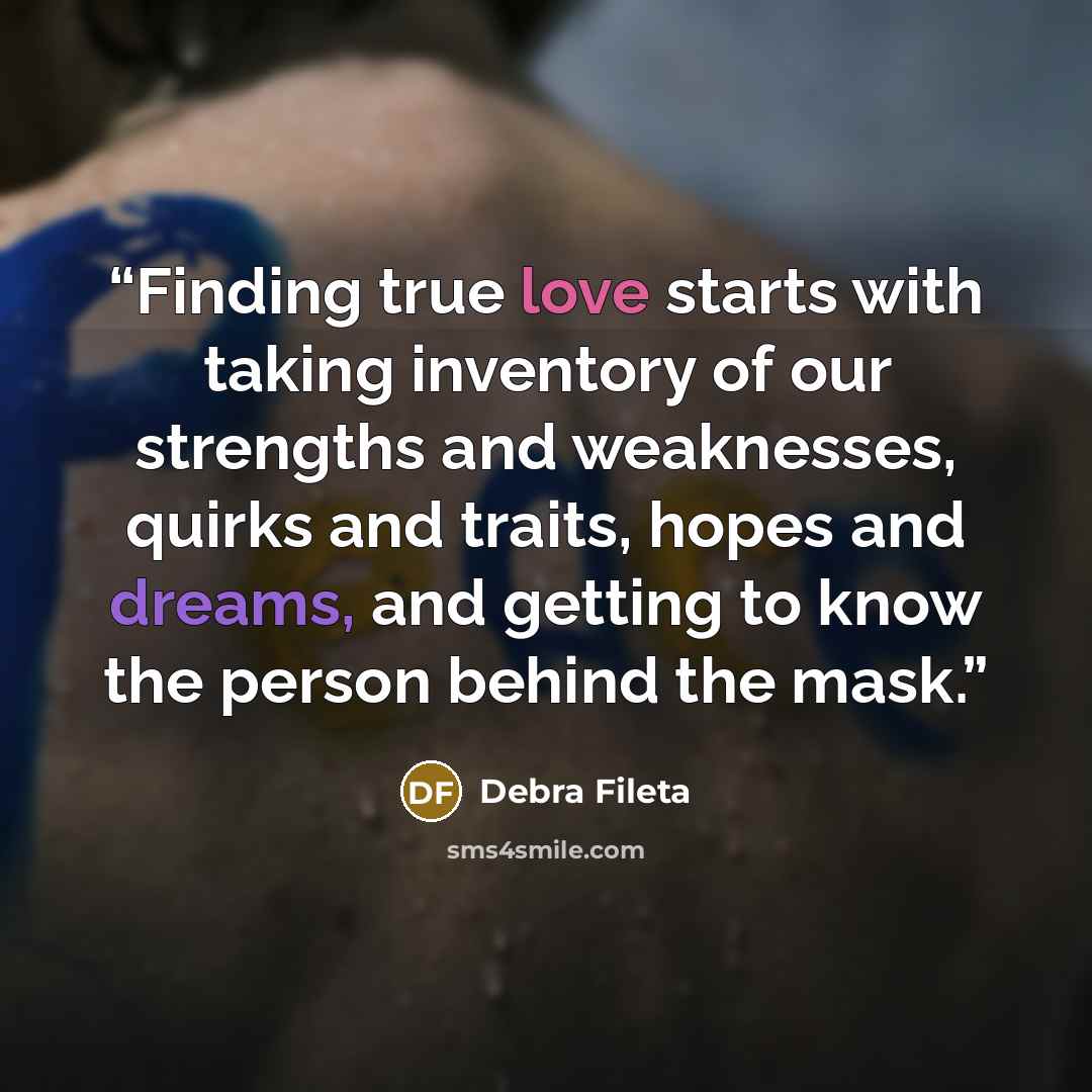 “Finding true love starts with taking inventory of our strengths and weaknesses, quirks and traits, hopes and dreams, and getting to know the person behind the mask.” quote by Debra Fileta