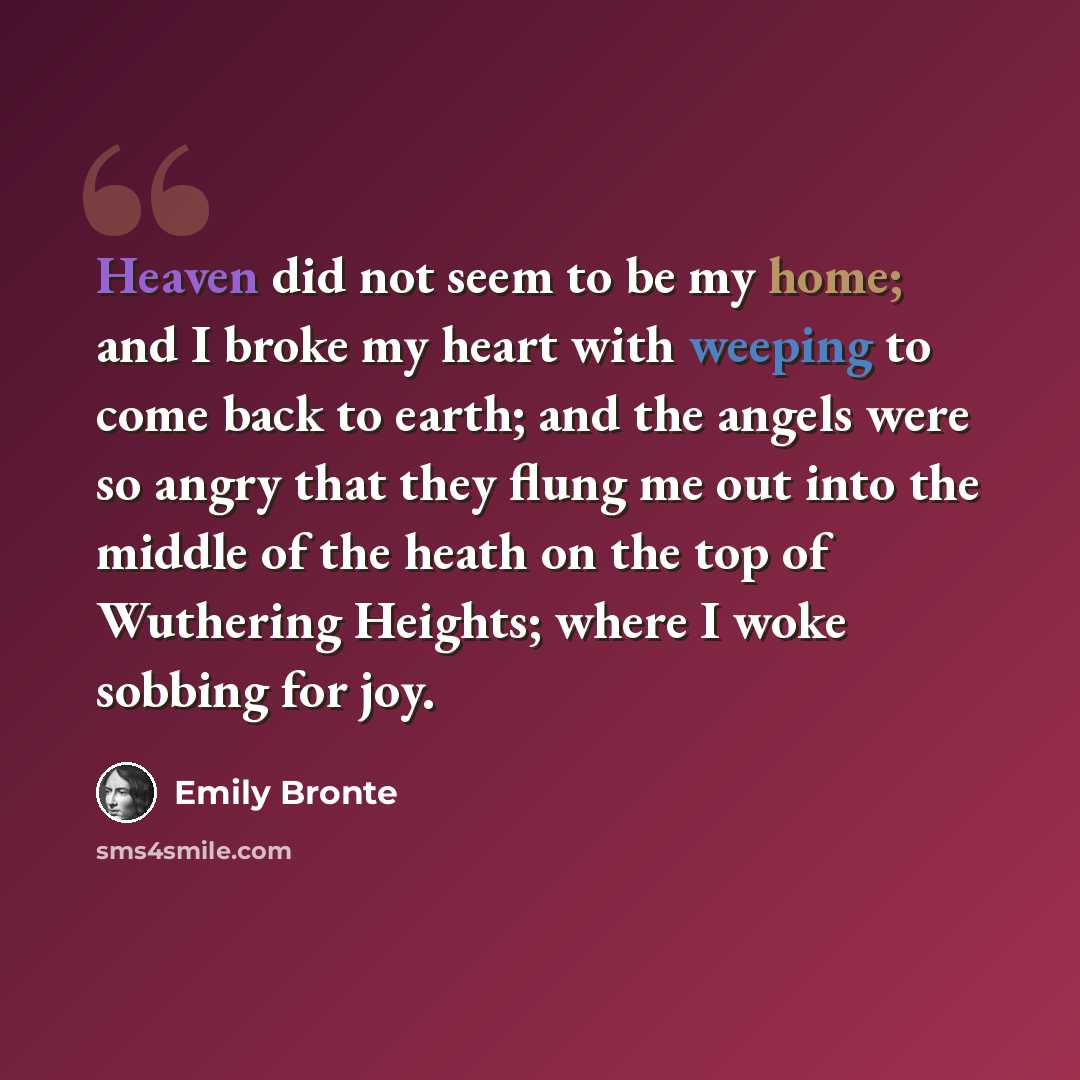 “Heaven did not seem to be my home; and I broke my heart with weeping to come back to earth; and the angels were so angry that they flung me out into the middle of the heath on the top of Wuthering Heights; where I woke sobbing for joy.” quote by Emily Bronte