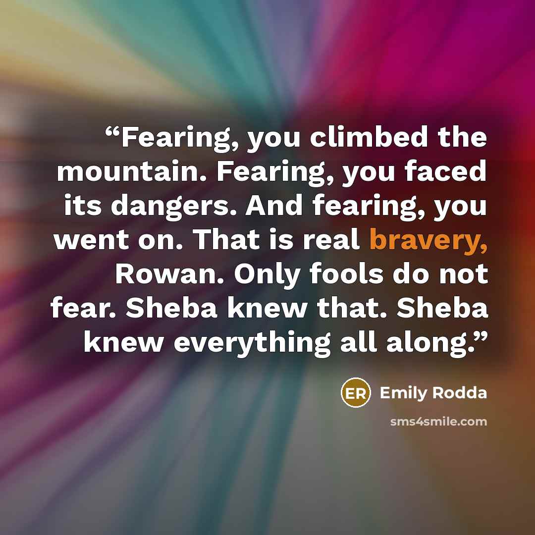 “Fearing, you climbed the mountain. Fearing, you faced its dangers. And fearing, you went on. That is real bravery, Rowan. Only fools do not fear. Sheba knew that. Sheba knew everything all along.” quote by Emily Rodda