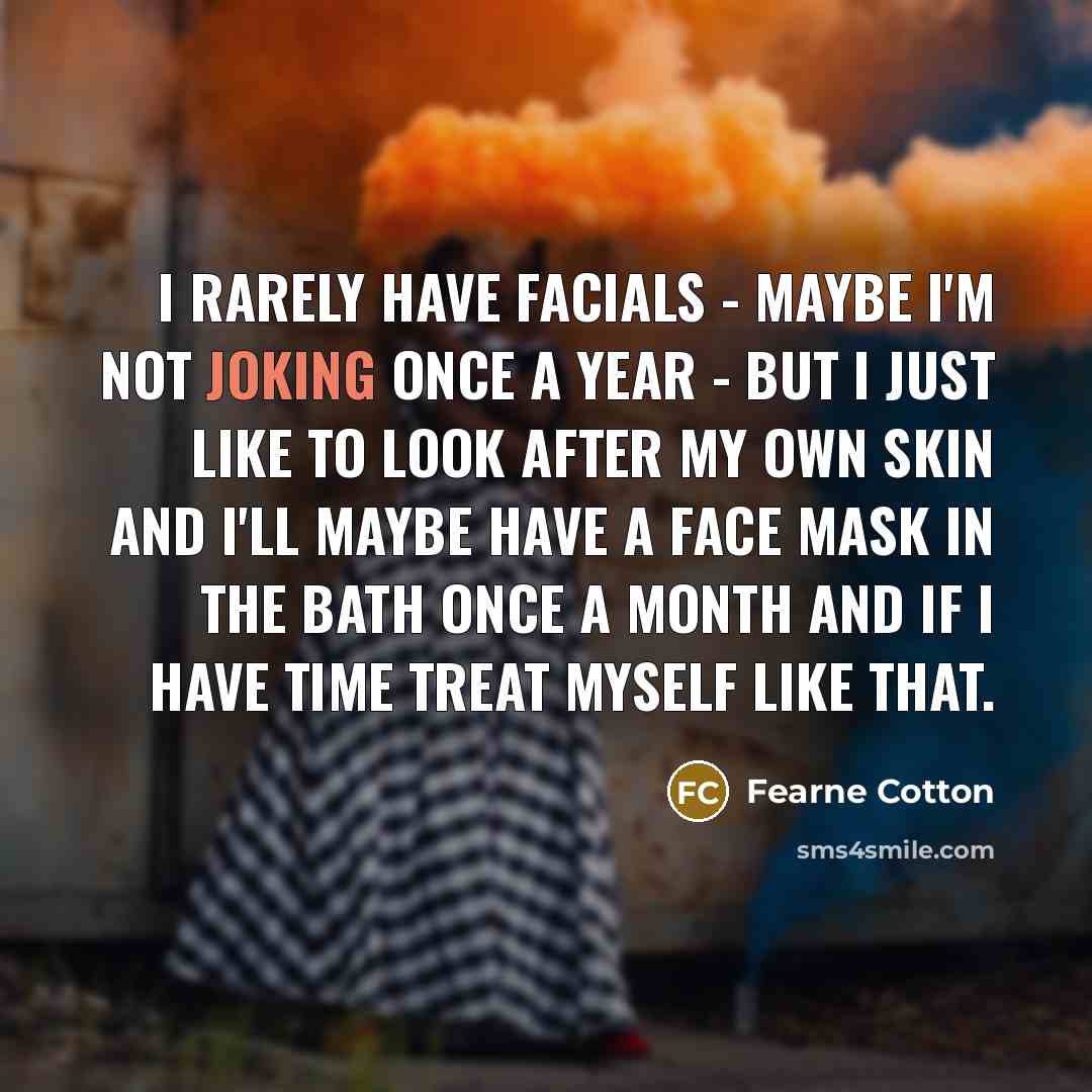 “I rarely have facials - maybe I'm not joking once a year - but I just like to look after my own skin and I'll maybe have a face mask in the bath once a month and if I have time treat myself like that.” quote by Fearne Cotton