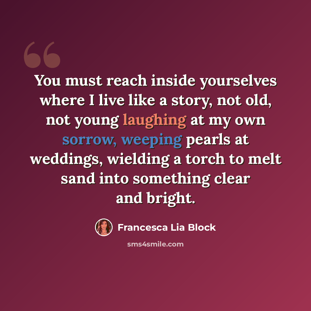 “You must reach inside yourselves where I live like a story, not old, not young laughing at my own sorrow, weeping pearls at weddings, wielding a torch to melt sand into something clear and bright.” quote by Francesca Lia Block