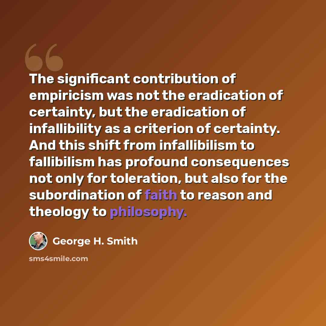 “The significant contribution of empiricism was not the eradication of certainty, but the eradication of infallibility as a criterion of certainty. And this shift from infallibilism to fallibilism has profound consequences not only for toleration, but also for the subordination of faith to reason…” quote by George H. Smith