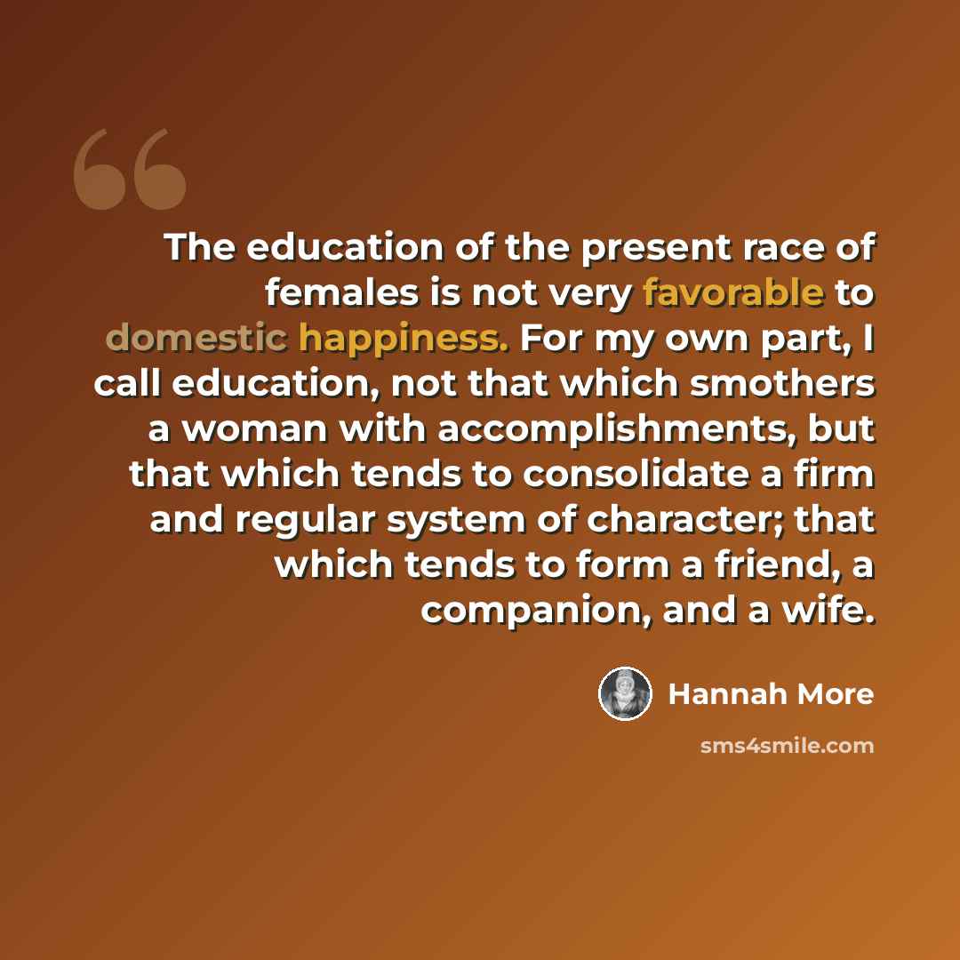 “The education of the present race of females is not very favorable to domestic happiness. For my own part, I call education, not that which smothers a woman with accomplishments, but that which tends to consolidate a firm and regular system of character; that which tends to form a friend, a…” quote by Hannah More