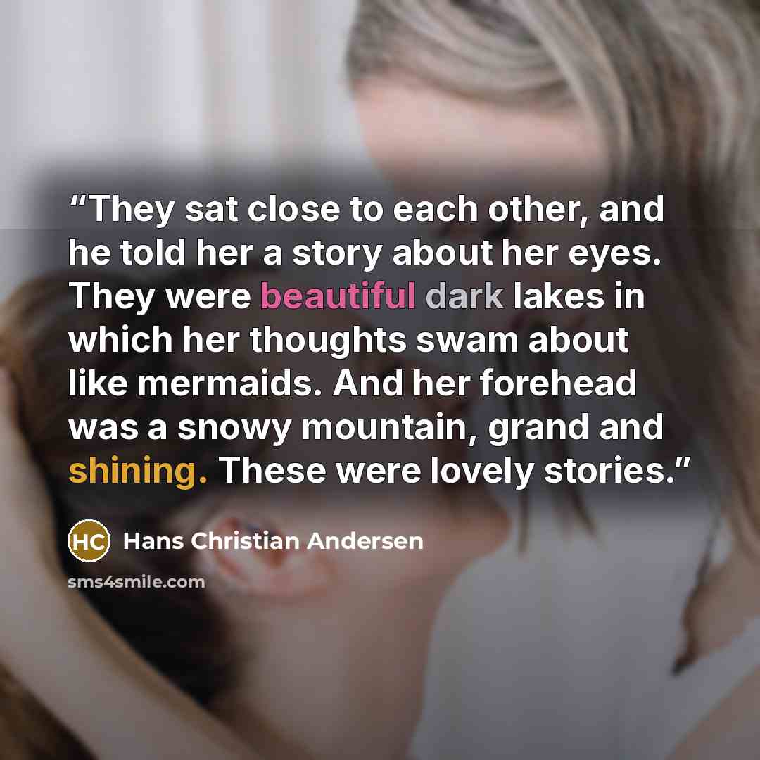 “They sat close to each other, and he told her a story about her eyes. They were beautiful dark lakes in which her thoughts swam about like mermaids. And her forehead was a snowy mountain, grand and shining. These were lovely stories.” quote by Hans Christian Andersen