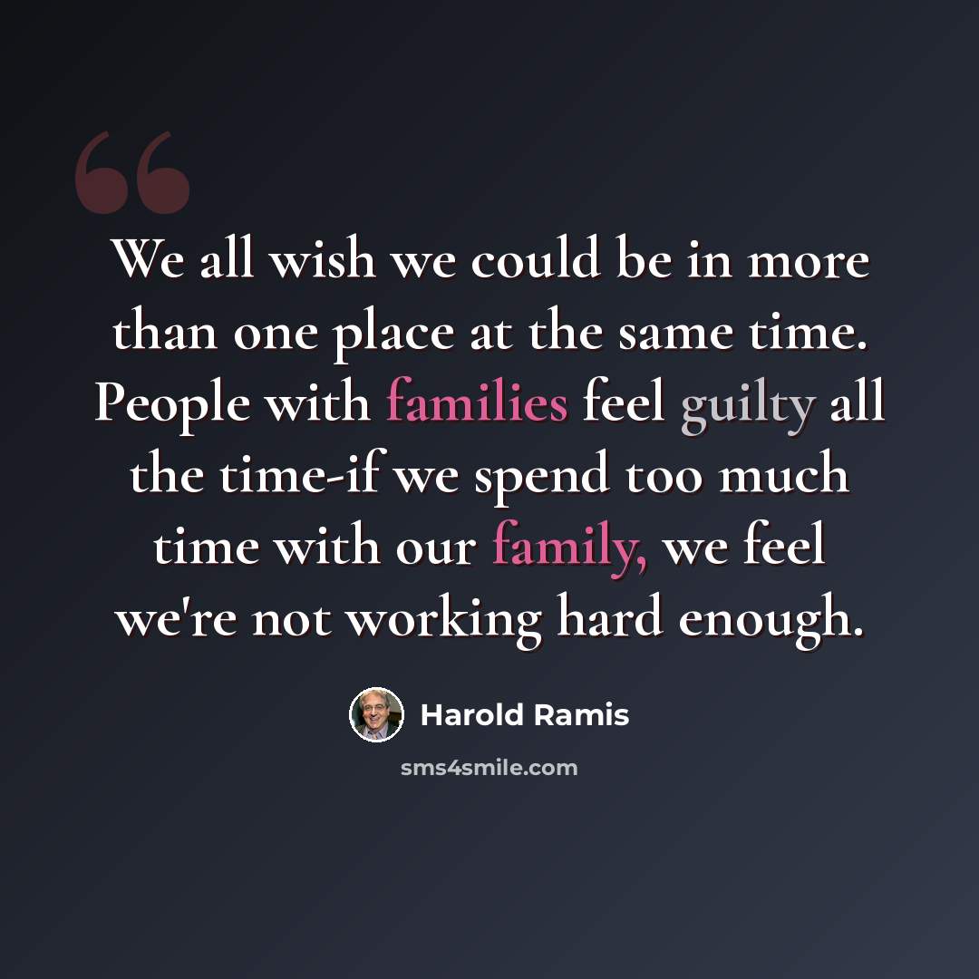 “We all wish we could be in more than one place at the same time. People with families feel guilty all the time-if we spend too much time with our family, we feel we're not working hard enough.” quote by Harold Ramis
