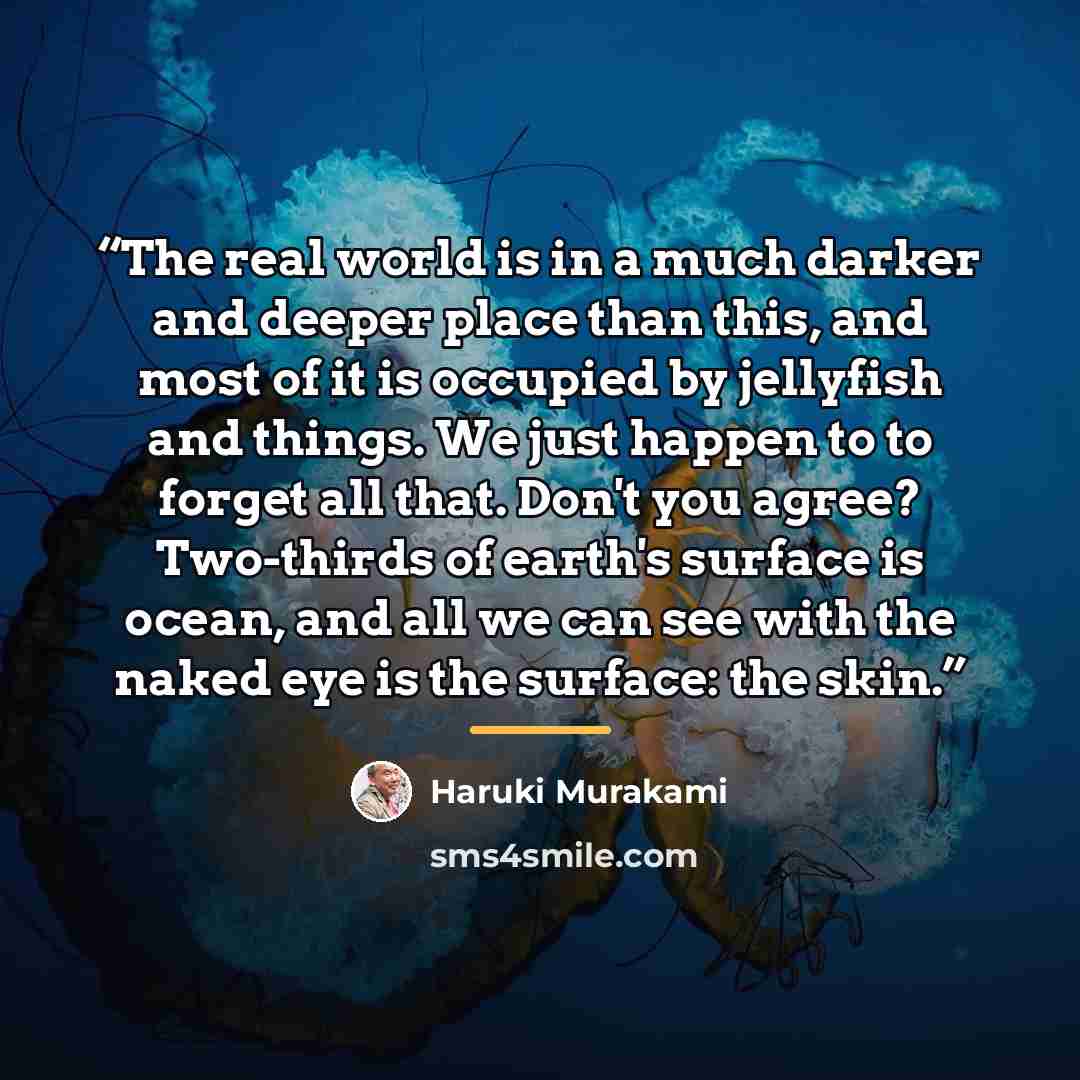 “The real world is in a much darker and deeper place than this, and most of it is occupied by jellyfish and things. We just happen to to forget all that. Don't you agree? Two-thirds of earth's surface is ocean, and all we can see with the naked eye is the surface: the skin.” quote by Haruki Murakami