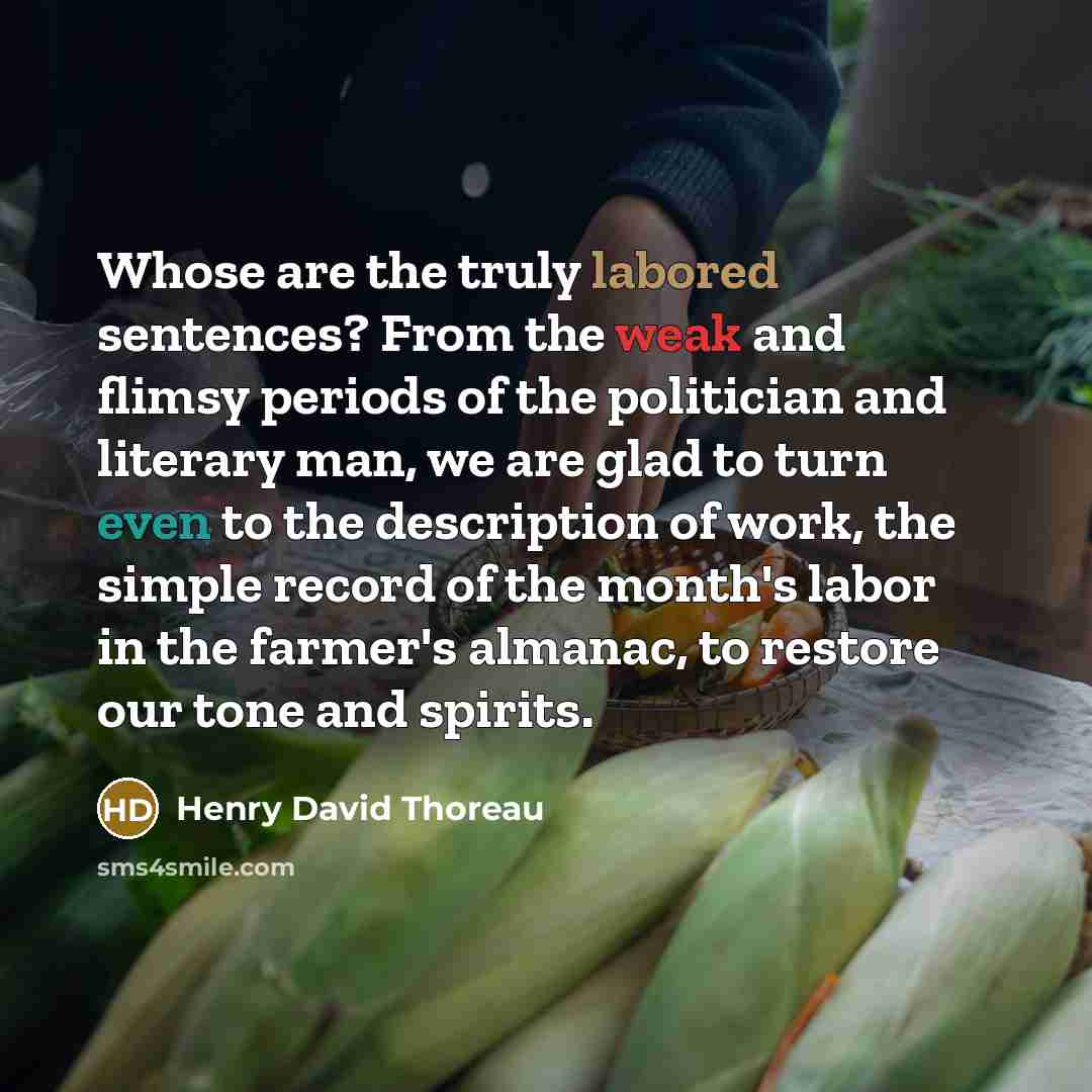 “Whose are the truly labored sentences? From the weak and flimsy periods of the politician and literary man, we are glad to turn even to the description of work, the simple record of the month's labor in the farmer's almanac, to restore our tone and spirits.” quote by Henry David Thoreau
