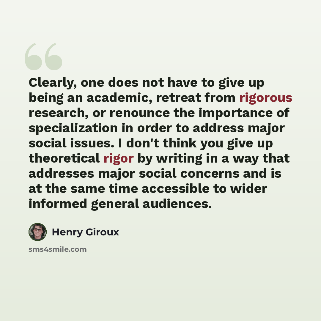 “Clearly, one does not have to give up being an academic, retreat from rigorous research, or renounce the importance of specialization in order to address major social issues. I don't think you give up theoretical rigor by writing in a way that addresses major social concerns and is at the same…” quote by Henry Giroux