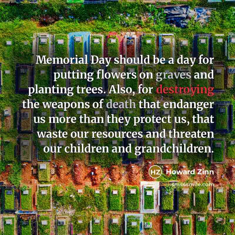 “Memorial Day should be a day for putting flowers on graves and planting trees. Also, for destroying the weapons of death that endanger us more than they protect us, that waste our resources and threaten our children and grandchildren.” quote by Howard Zinn