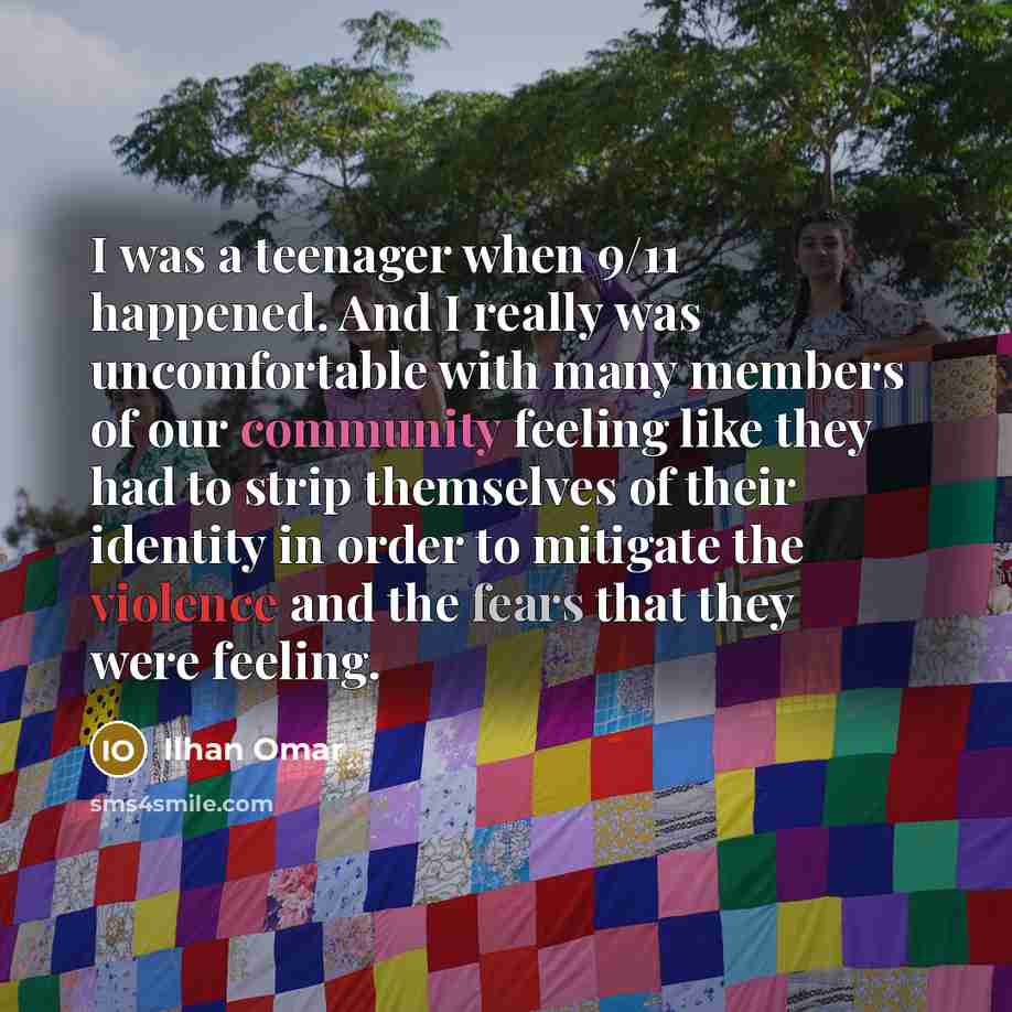 “I was a teenager when 9/11 happened. And I really was uncomfortable with many members of our community feeling like they had to strip themselves of their identity in order to mitigate the violence and the fears that they were feeling.” quote by Ilhan Omar