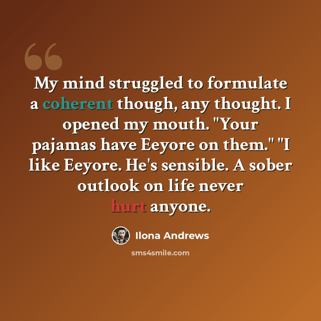 “My mind struggled to formulate a coherent though, any thought. I opened my mouth. "Your pajamas have Eeyore on them." "I like Eeyore. He's sensible. A sober outlook on life never hurt anyone.” quote by Ilona Andrews