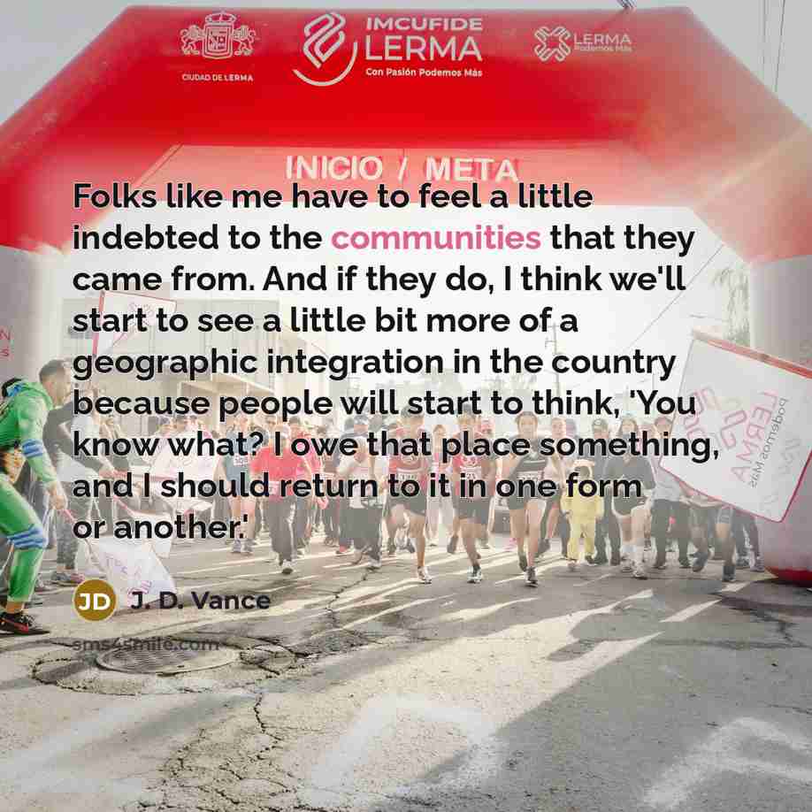 “Folks like me have to feel a little indebted to the communities that they came from. And if they do, I think we'll start to see a little bit more of a geographic integration in the country because people will start to think, 'You know what? I owe that place something, and I should return to it in…” quote by J. D. Vance
