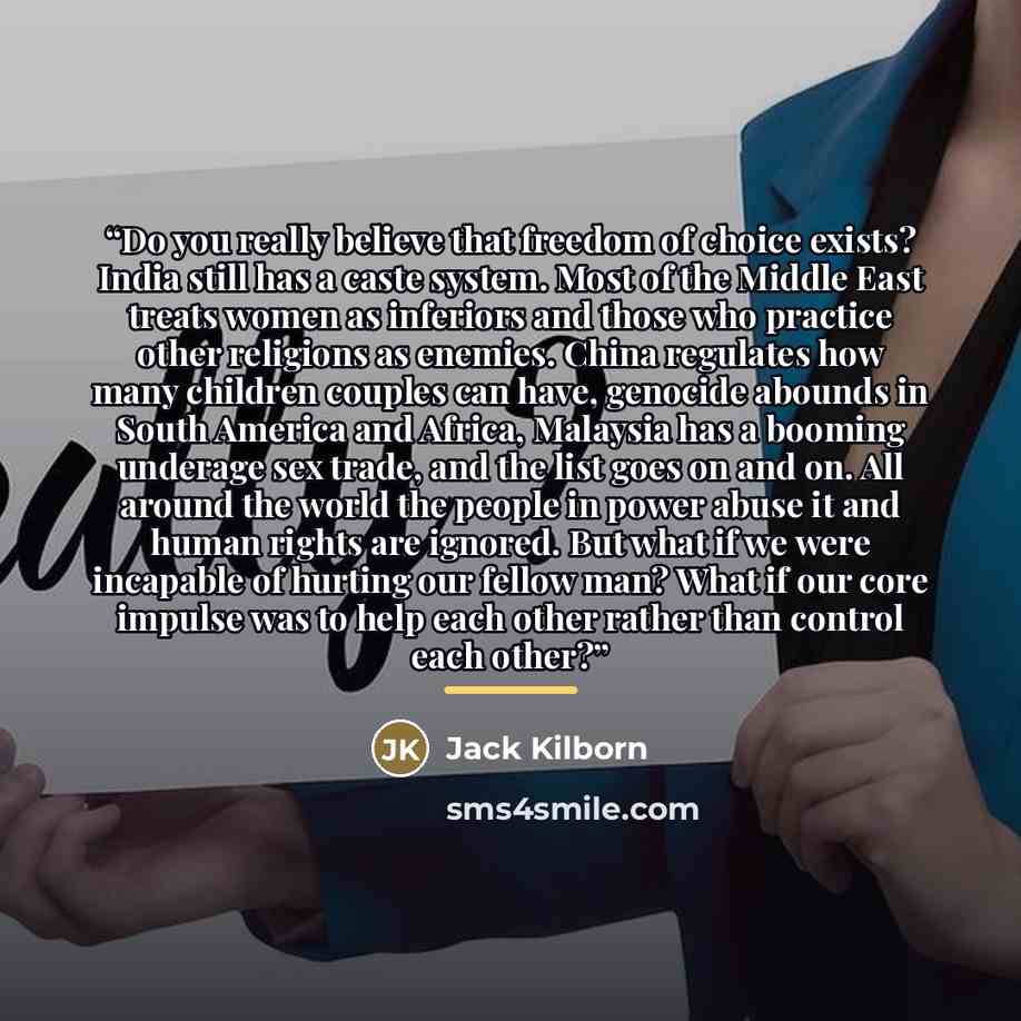 “Do you really believe that freedom of choice exists? India still has a caste system. Most of the Middle East treats women as inferiors and those who practice other religions as enemies. China regulates how many children couples can have, genocide abounds in South America and Africa, Malaysia has a…” quote by Jack Kilborn