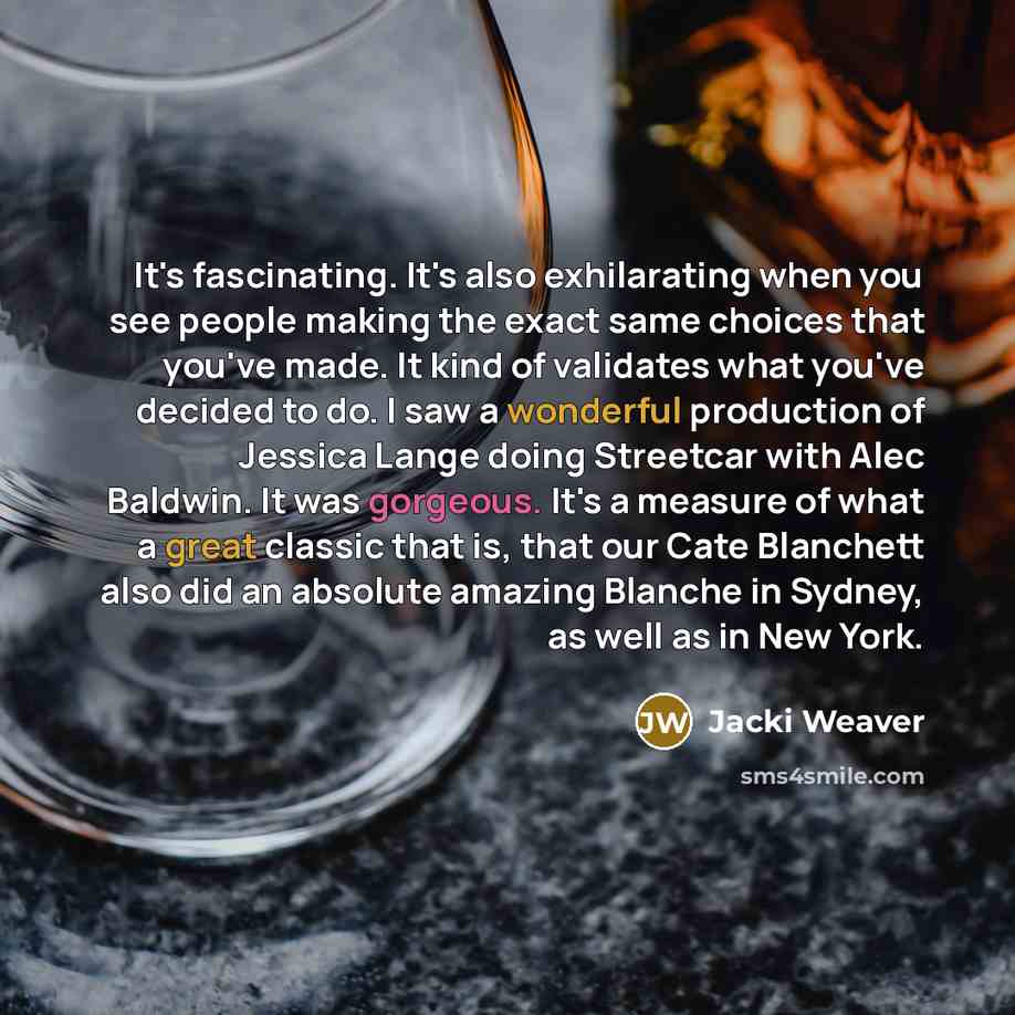 “It's fascinating. It's also exhilarating when you see people making the exact same choices that you've made. It kind of validates what you've decided to do. I saw a wonderful production of Jessica Lange doing Streetcar with Alec Baldwin. It was gorgeous. It's a measure of what a great classic that…” quote by Jacki Weaver