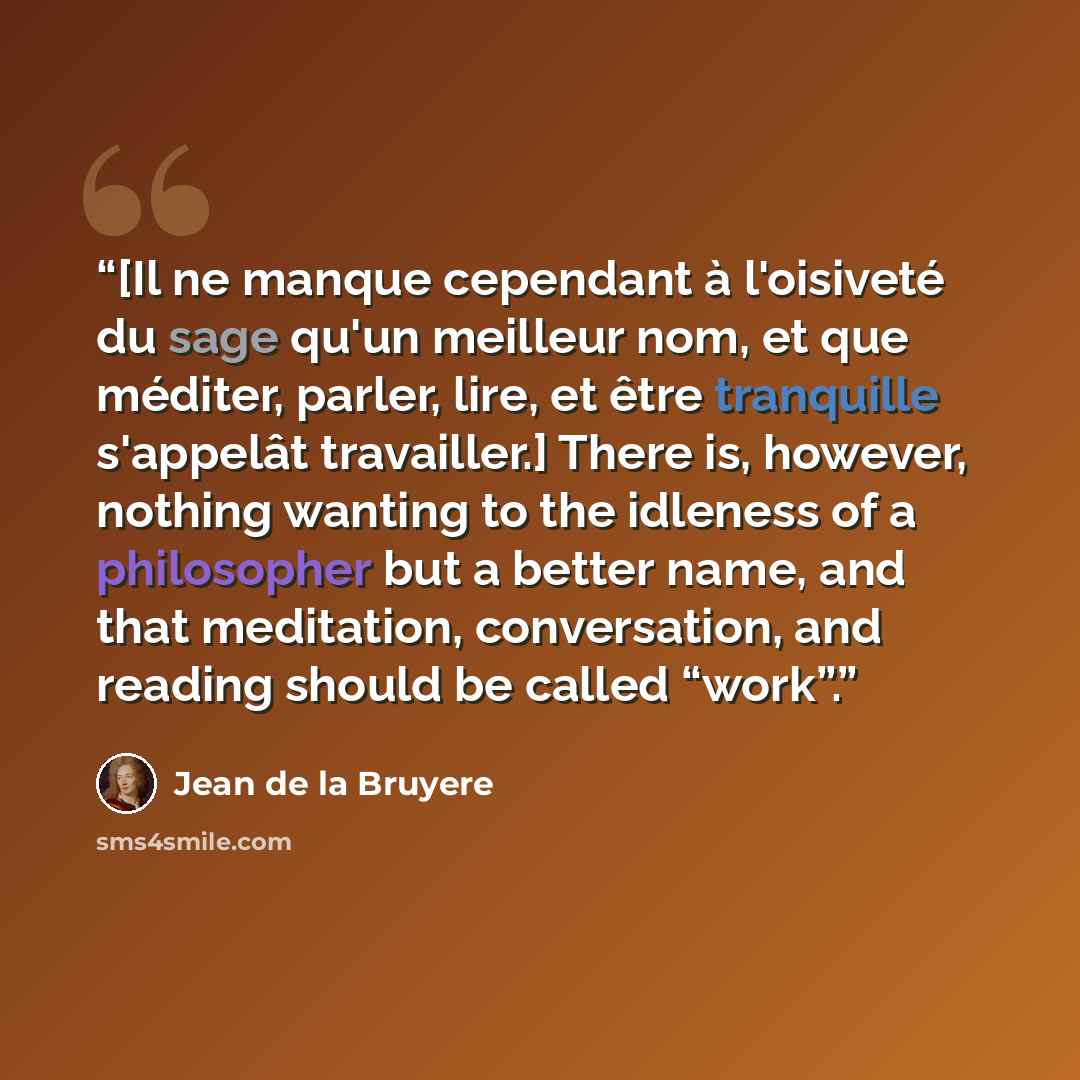 “[Il ne manque cependant à l'oisiveté du sage qu'un meilleur nom, et que méditer, parler, lire, et être tranquille s'appelât travailler.] There is, however, nothing wanting to the idleness of a philosopher but a better name, and that meditation, conversation, and reading should be called “work”.” quote by Jean de La Bruyère
