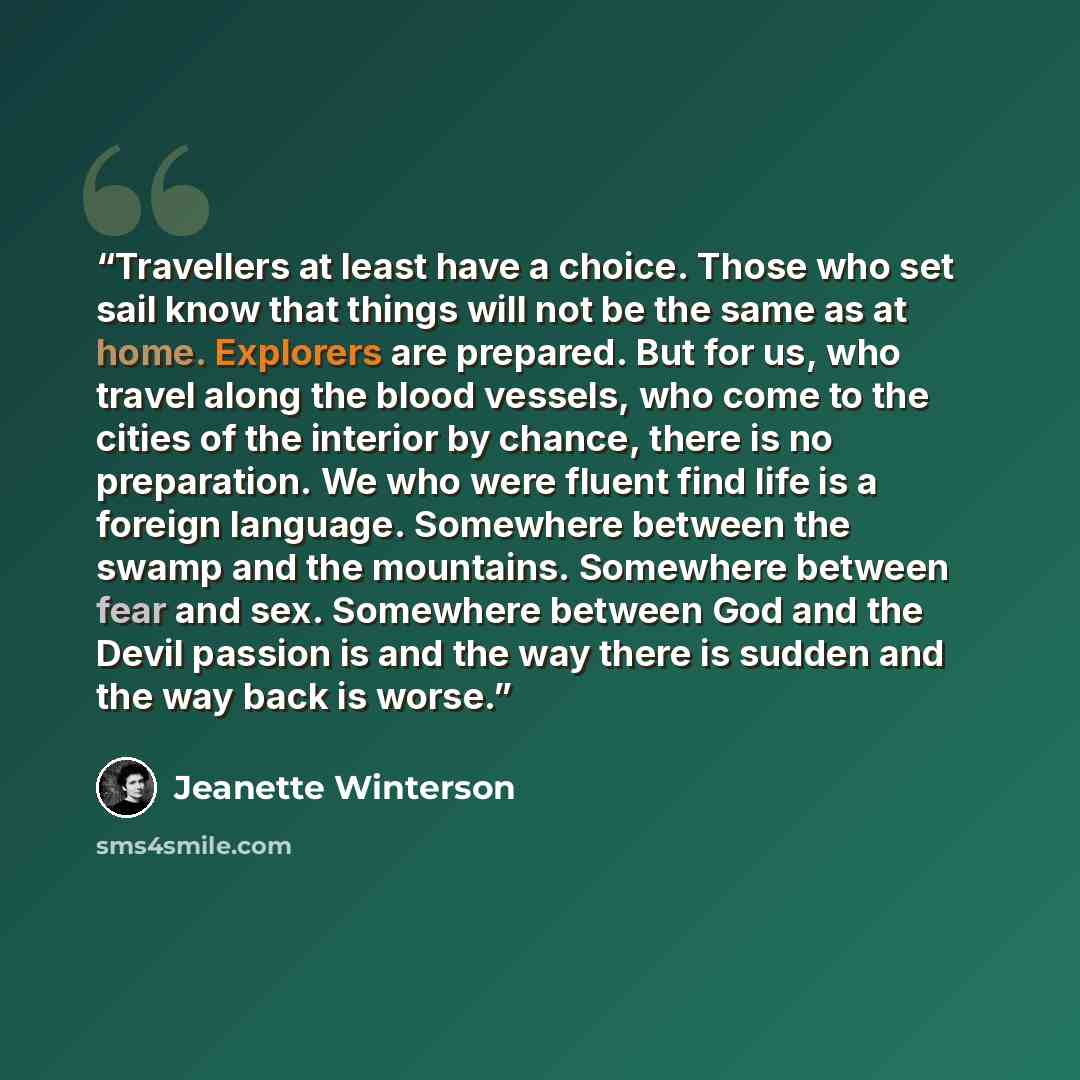 “Travellers at least have a choice. Those who set sail know that things will not be the same as at home. Explorers are prepared. But for us, who travel along the blood vessels, who come to the cities of the interior by chance, there is no preparation. We who were fluent find life is a foreign…” quote by Jeanette Winterson