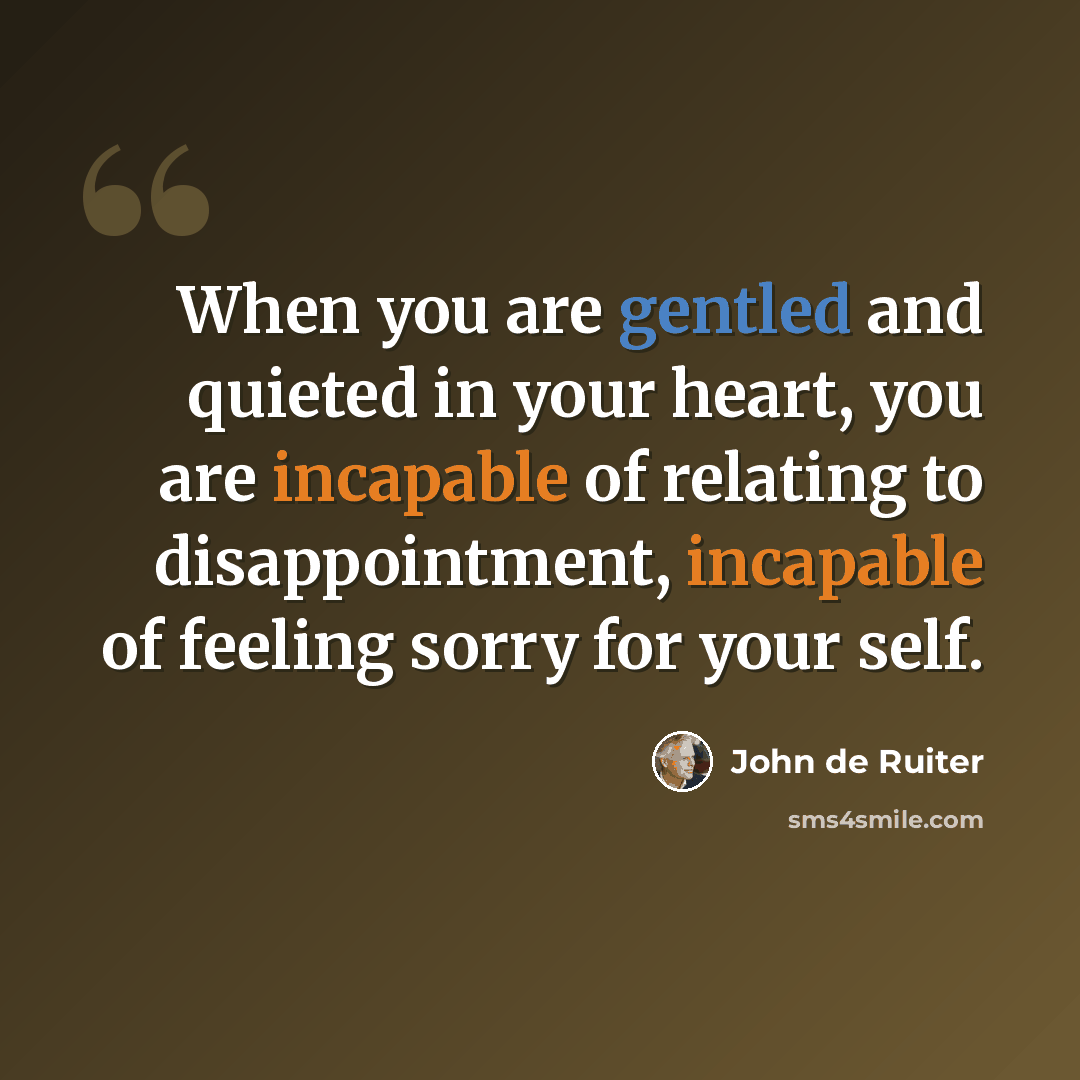 “When you are gentled and quieted in your heart, you are incapable of relating to disappointment, incapable of feeling sorry for your self.” quote by John de Ruiter