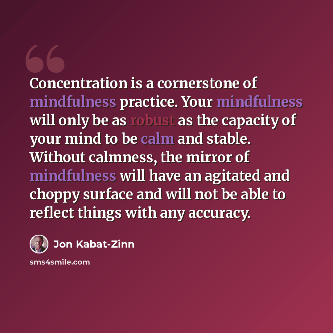 “Concentration is a cornerstone of mindfulness practice. Your mindfulness will only be as robust as the capacity of your mind to be calm and stable. Without calmness, the mirror of mindfulness will have an agitated and choppy surface and will not be able to reflect things with any accuracy.” quote by Jon Kabat-Zinn