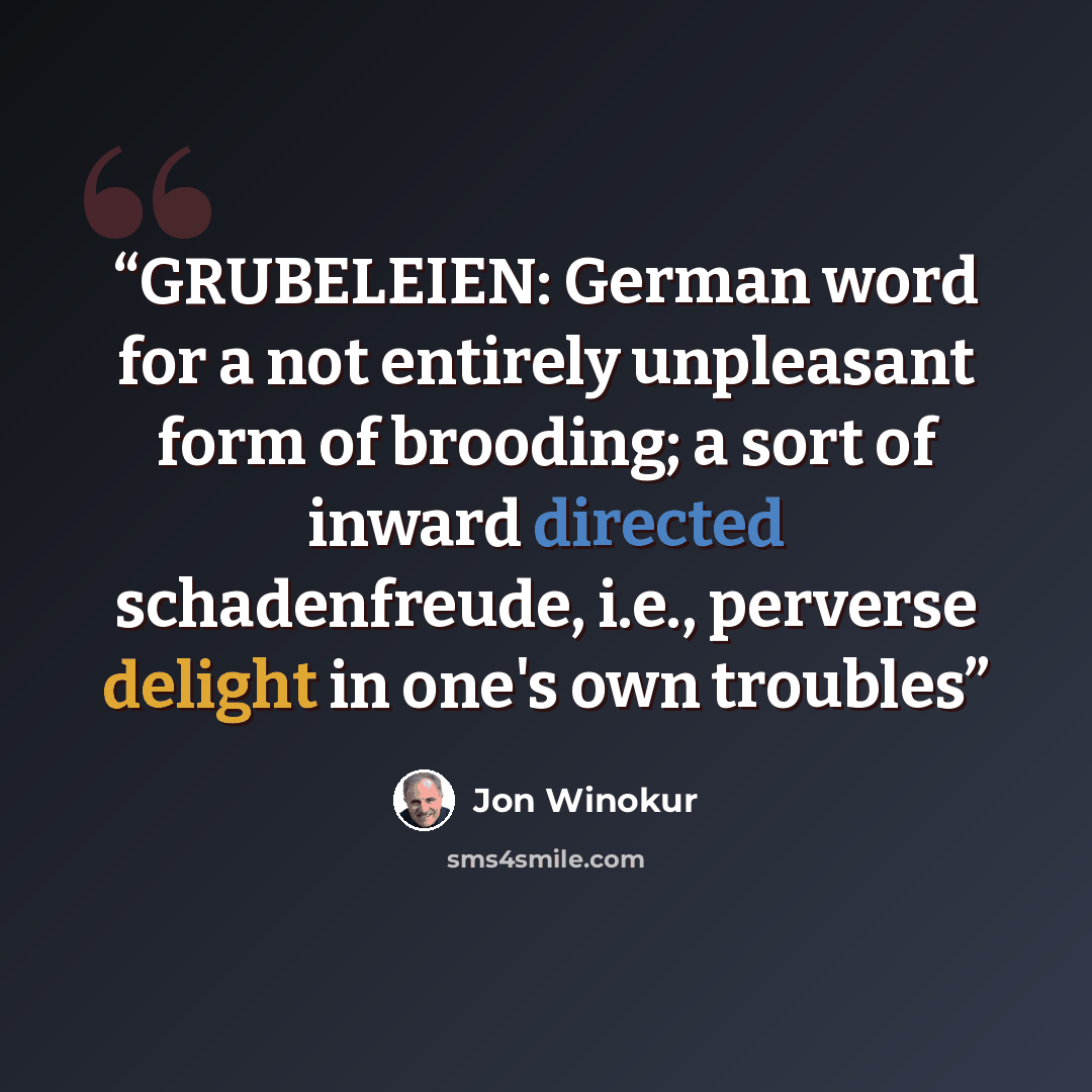“GRUBELEIEN: German word for a not entirely unpleasant form of brooding; a sort of inward directed schadenfreude, i.e., perverse delight in one's own troubles” quote by Jon Winokur