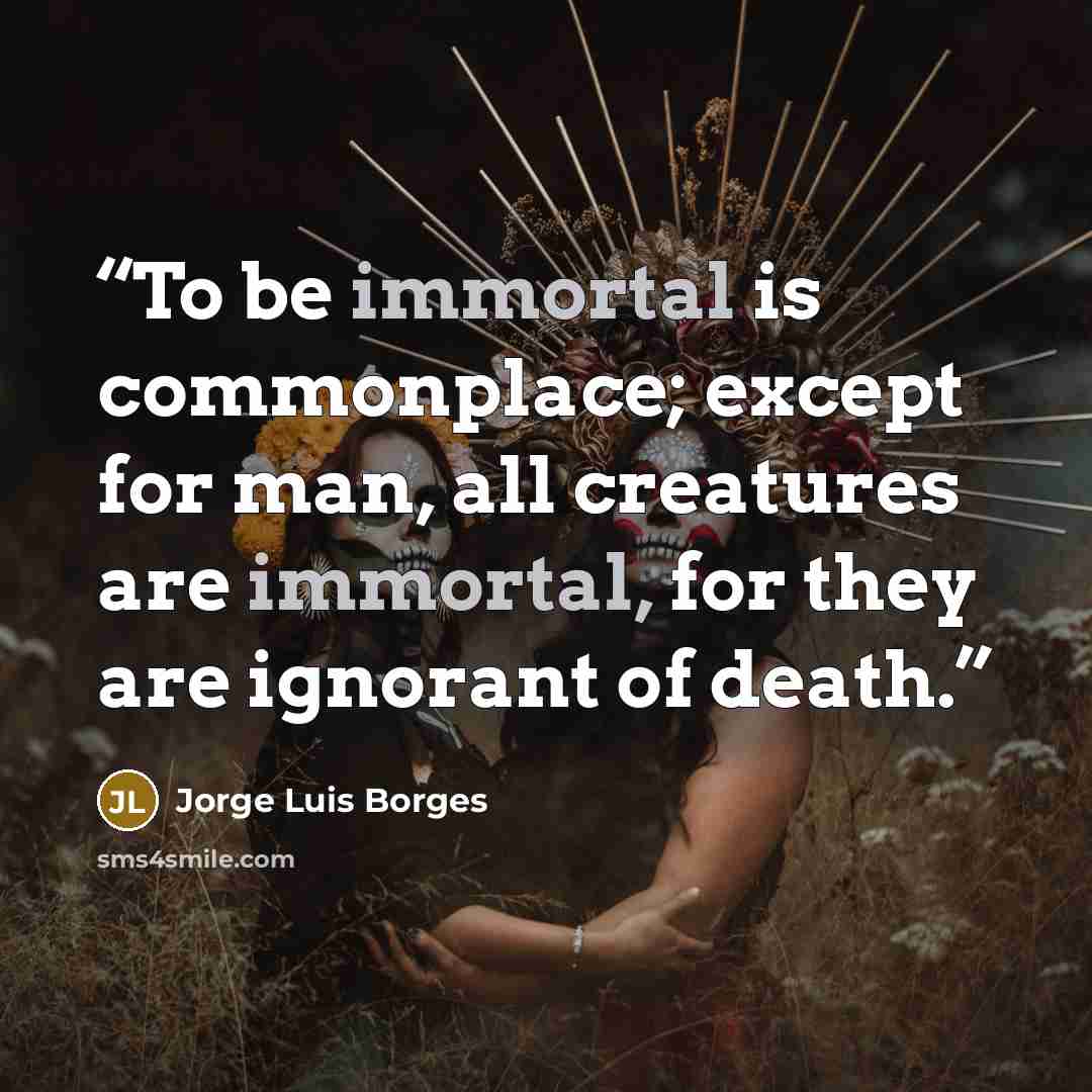 “To be immortal is commonplace; except for man, all creatures are immortal, for they are ignorant of death.” quote by Jorge Luis Borges
