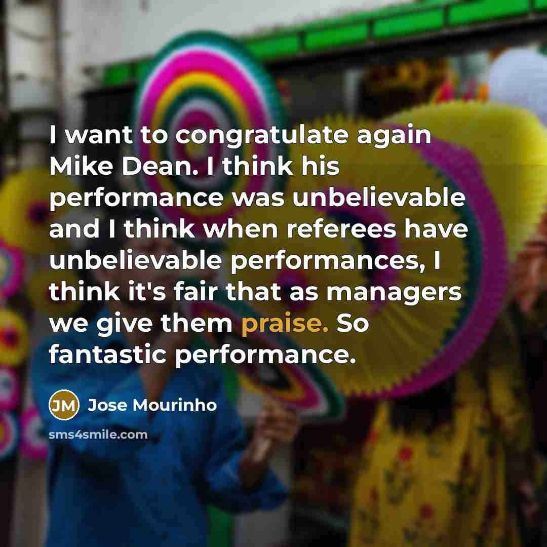 “I want to congratulate again Mike Dean. I think his performance was unbelievable and I think when referees have unbelievable performances, I think it's fair that as managers we give them praise. So fantastic performance.” quote by Jose Mourinho