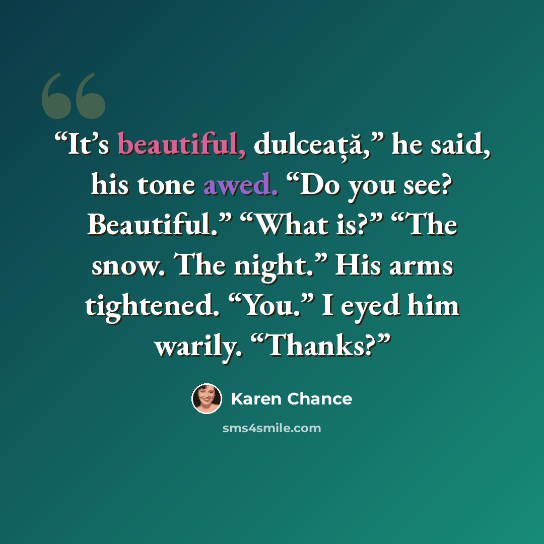 “It’s beautiful, dulceață,” he said, his tone awed. “Do you see? Beautiful.” “What is?” “The snow. The night.” His arms tightened. “You.” I eyed him warily. “Thanks?” quote by Karen Chance