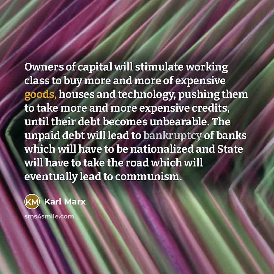 “Owners of capital will stimulate working class to buy more and more of expensive goods, houses and technology, pushing them to take more and more expensive credits, until their debt becomes unbearable. The unpaid debt will lead to bankruptcy of banks which will have to be nationalized and State…” quote by Karl Marx