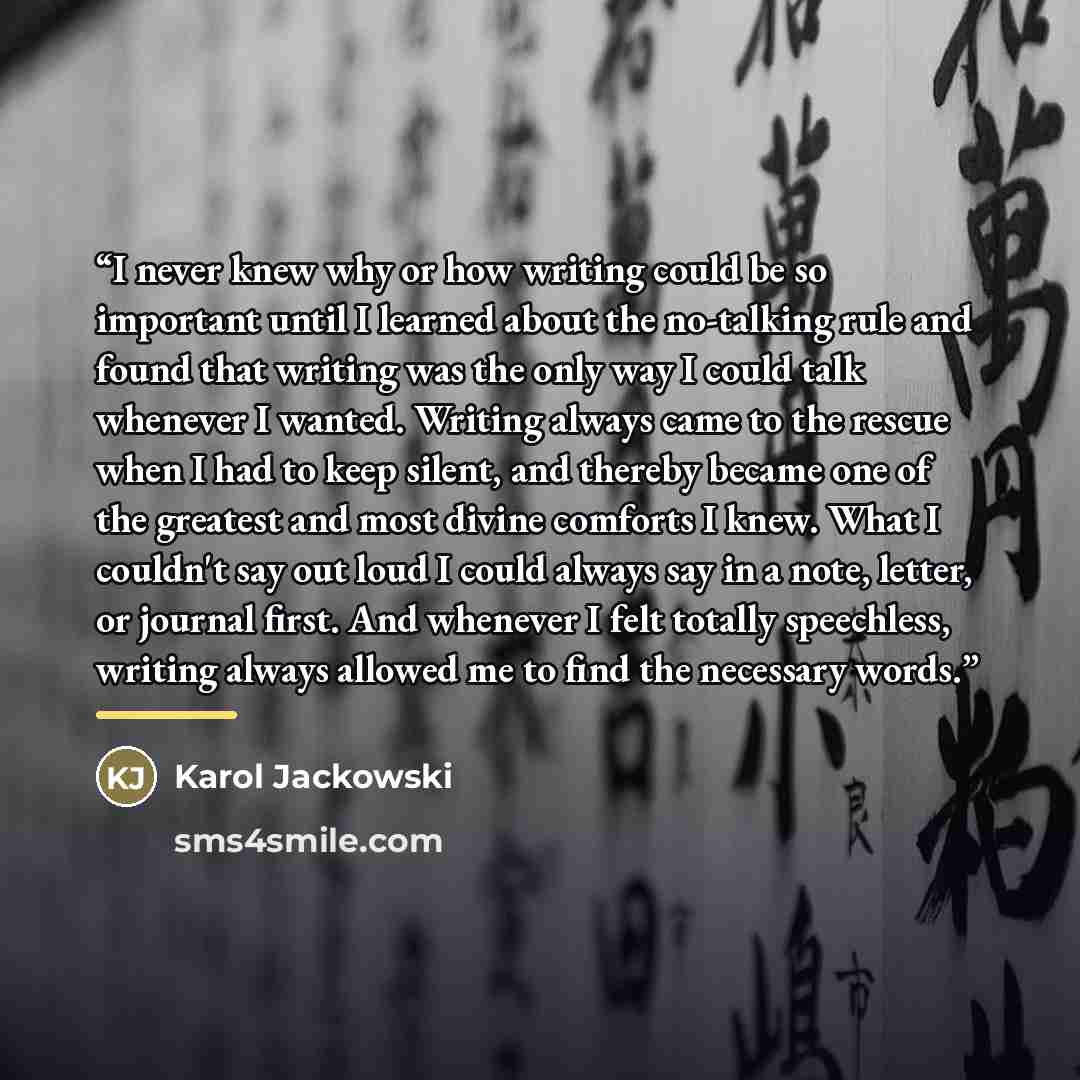 “I never knew why or how writing could be so important until I learned about the no-talking rule and found that writing was the only way I could talk whenever I wanted. Writing always came to the rescue when I had to keep silent, and thereby became one of the greatest and most divine comforts I…” quote by Karol Jackowski