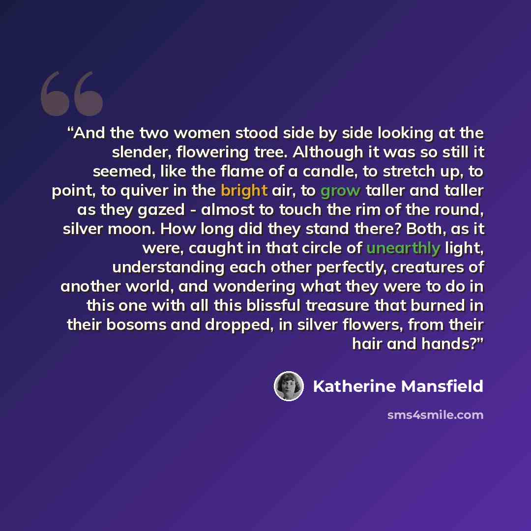 “And the two women stood side by side looking at the slender, flowering tree. Although it was so still it seemed, like the flame of a candle, to stretch up, to point, to quiver in the bright air, to grow taller and taller as they gazed - almost to touch the rim of the round, silver moon. How long…” quote by Katherine Mansfield