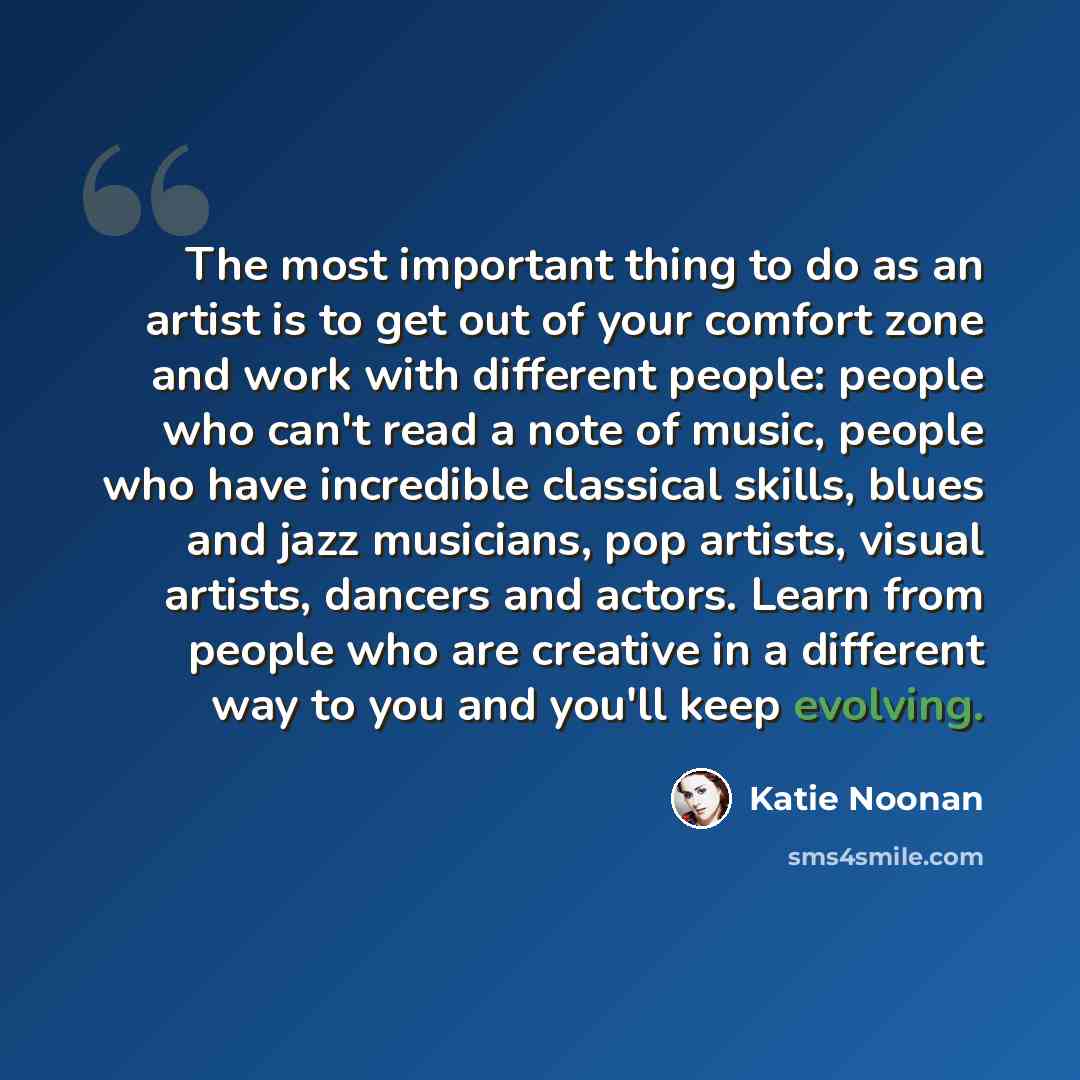 “The most important thing to do as an artist is to get out of your comfort zone and work with different people: people who can't read a note of music, people who have incredible classical skills, blues and jazz musicians, pop artists, visual artists, dancers and actors. Learn from people who are…” quote by Katie Noonan