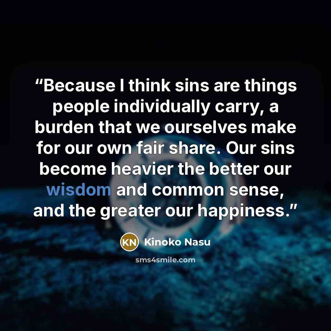 “Because I think sins are things people individually carry, a burden that we ourselves make for our own fair share. Our sins become heavier the better our wisdom and common sense, and the greater our happiness.” quote by Kinoko Nasu