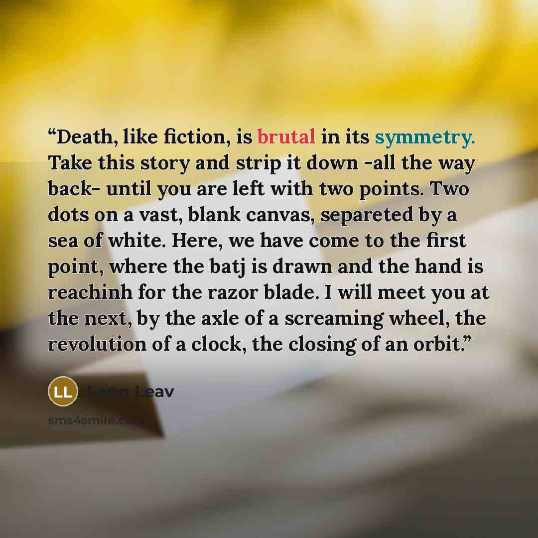 “Death, like fiction, is brutal in its symmetry. Take this story and strip it down -all the way back- until you are left with two points. Two dots on a vast, blank canvas, separeted by a sea of white. Here, we have come to the first point, where the batj is drawn and the hand is reachinh for the…” quote by Lang Leav