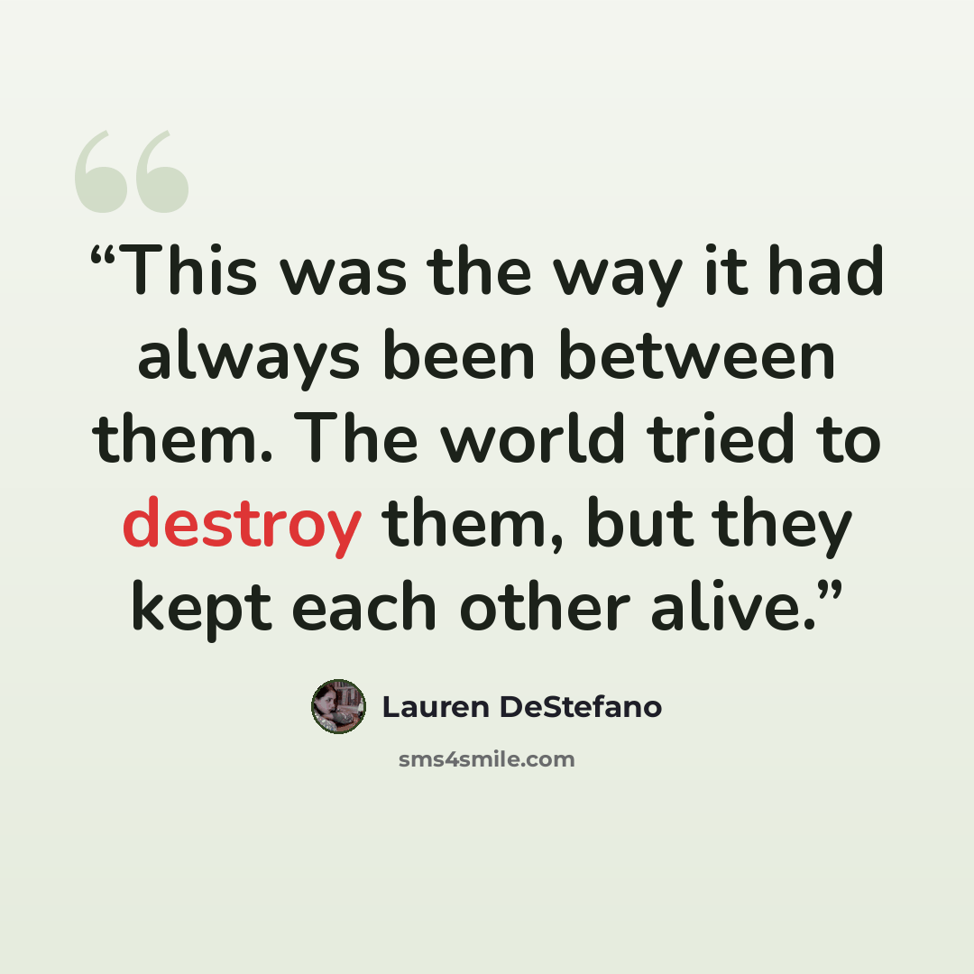 “This was the way it had always been between them. The world tried to destroy them, but they kept each other alive.” quote by Lauren DeStefano