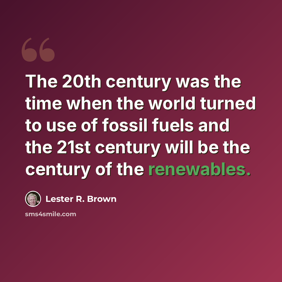“The 20th century was the time when the world turned to use of fossil fuels and the 21st century will be the century of the renewables.” quote by Lester R. Brown