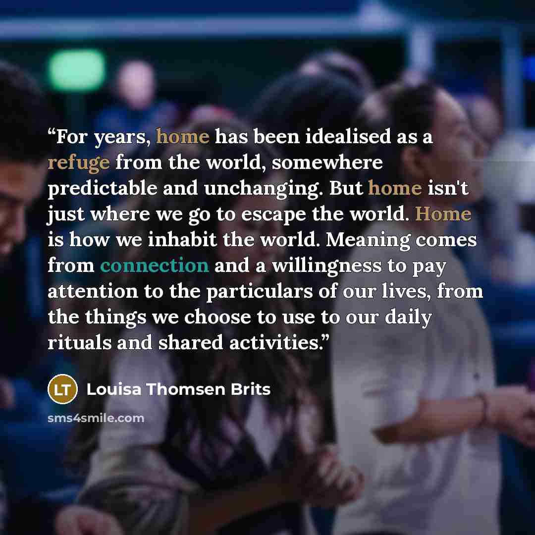 “For years, home has been idealised as a refuge from the world, somewhere predictable and unchanging. But home isn't just where we go to escape the world. Home is how we inhabit the world. Meaning comes from connection and a willingness to pay attention to the particulars of our lives, from the…” quote by Louisa Thomsen Brits