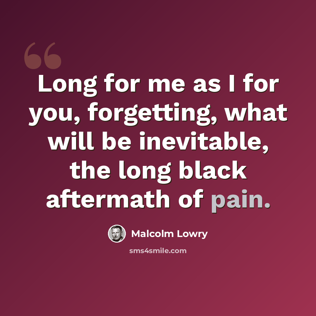 “Long for me as I for you, forgetting, what will be inevitable, the long black aftermath of pain.” quote by Malcolm Lowry