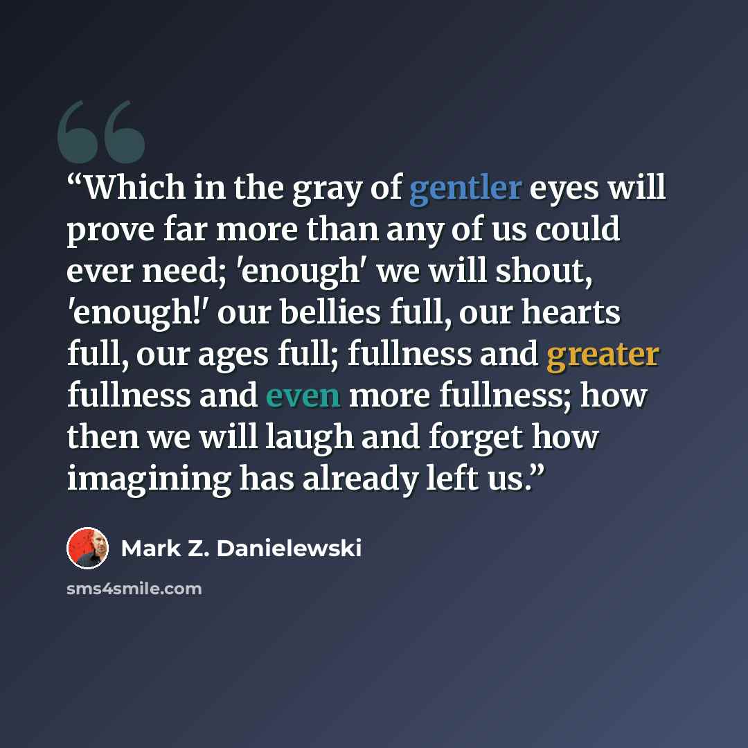 “Which in the gray of gentler eyes will prove far more than any of us could ever need; 'enough' we will shout, 'enough!' our bellies full, our hearts full, our ages full; fullness and greater fullness and even more fullness; how then we will laugh and forget how imagining has already left us.” quote by Mark Z. Danielewski