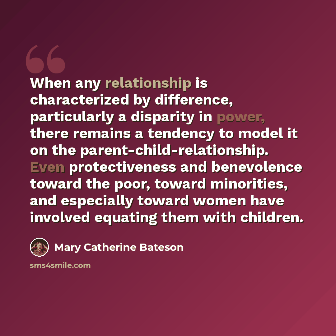 “When any relationship is characterized by difference, particularly a disparity in power, there remains a tendency to model it on the parent-child-relationship. Even protectiveness and benevolence toward the poor, toward minorities, and especially toward women have involved equating them with…” quote by Mary Catherine Bateson