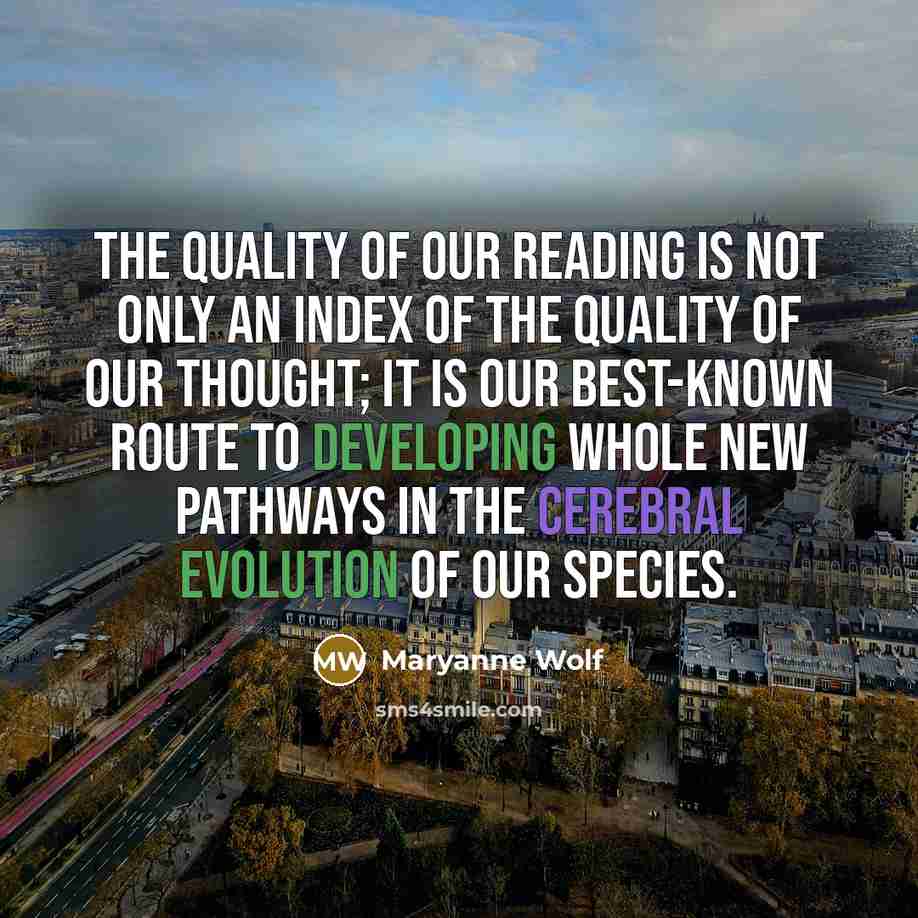 “The quality of our reading is not only an index of the quality of our thought; it is our best-known route to developing whole new pathways in the cerebral evolution of our species.” quote by Maryanne Wolf