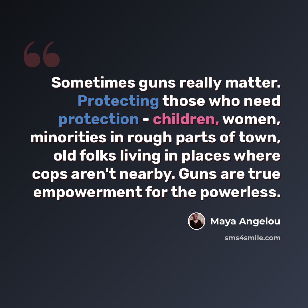 “Sometimes guns really matter. Protecting those who need protection - children, women, minorities in rough parts of town, old folks living in places where cops aren't nearby. Guns are true empowerment for the powerless.” quote by Maya Angelou