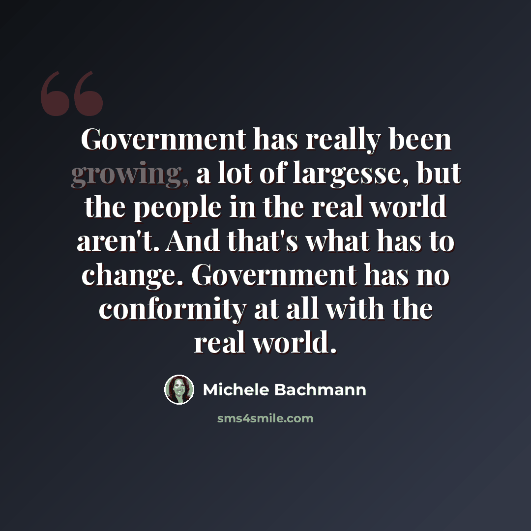 “Government has really been growing, a lot of largesse, but the people in the real world aren't. And that's what has to change. Government has no conformity at all with the real world.” quote by Michele Bachmann