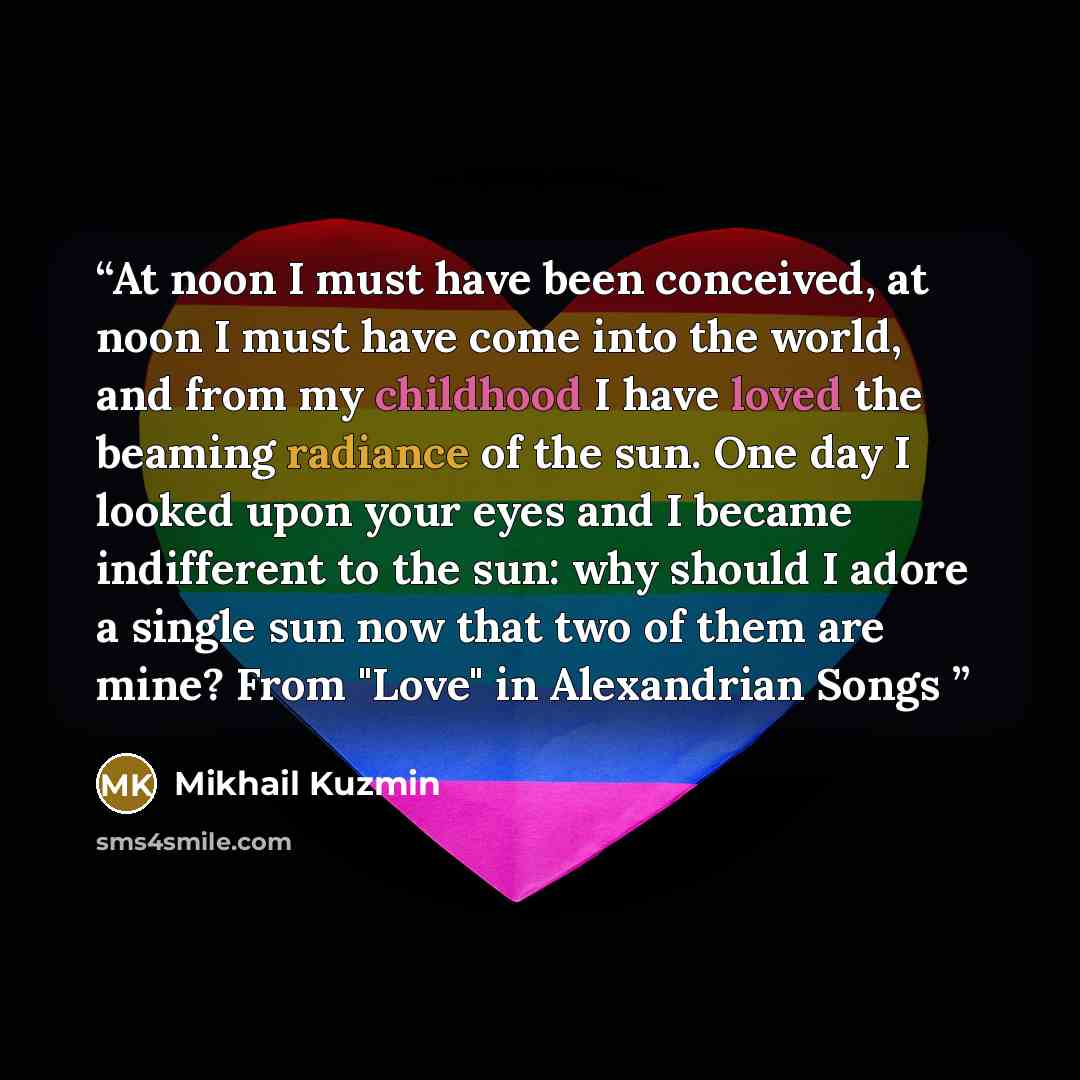 “At noon I must have been conceived, at noon I must have come into the world, and from my childhood I have loved the beaming radiance of the sun. One day I looked upon your eyes and I became indifferent to the sun: why should I adore a single sun now that two of them are mine? From "Love" in…” quote by Mikhail Kuzmin